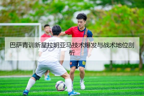 巴萨青训新星拉明亚马技术爆发与战术地位剖析